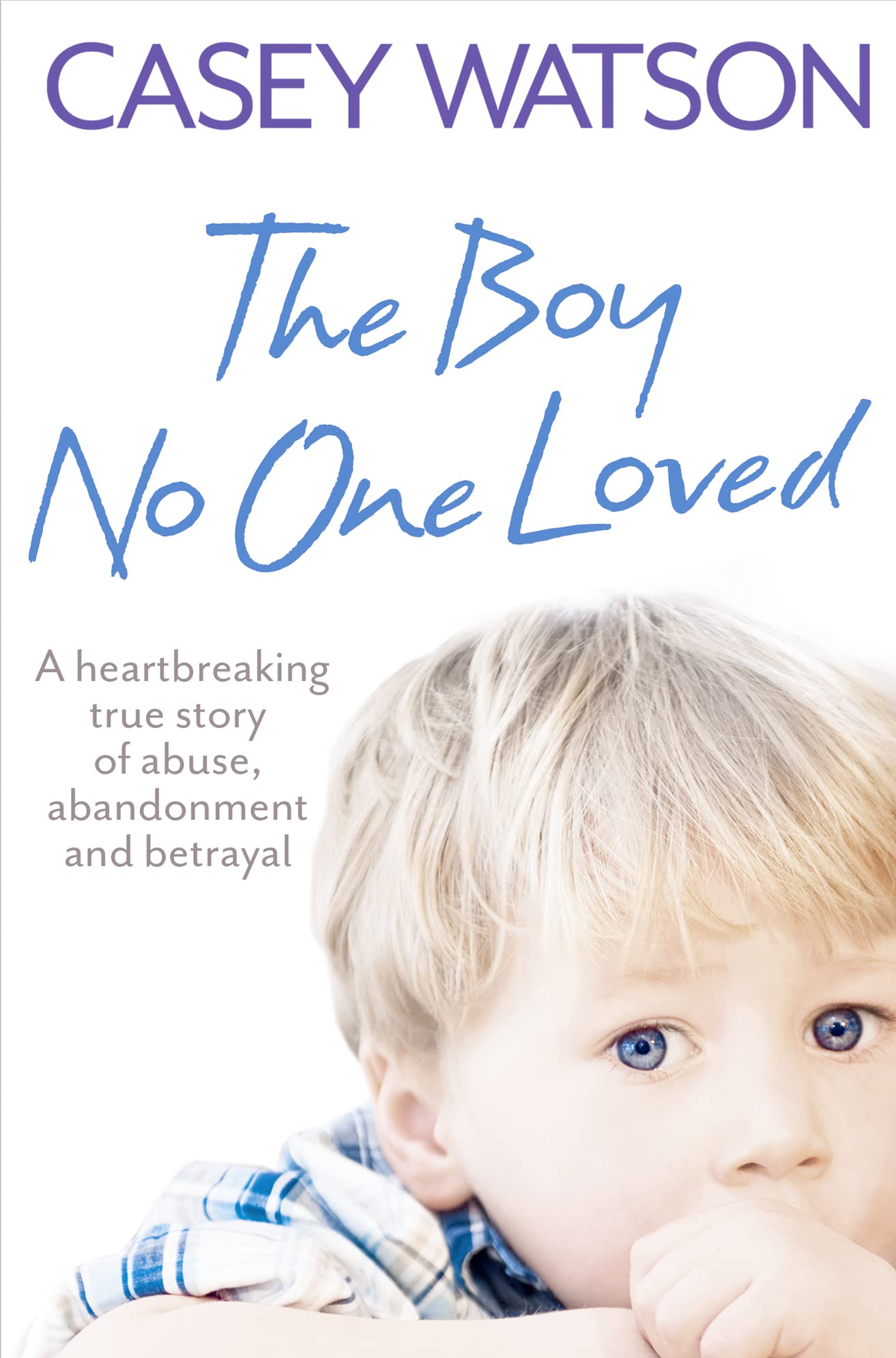 The Boy No One Loved: a Heartbreaking True Story of Abuse, Abandonment And Betrayal