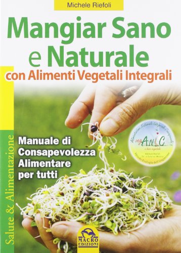 Mangiar Sano E Naturale con Alimenti Vegetali E Integrali. Manuale Di Consapevolezza Alimentare per Tutti