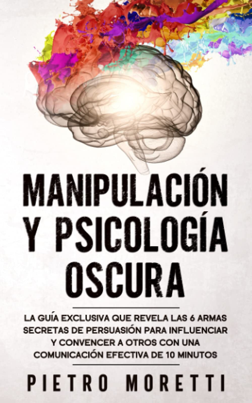 Manipulación y Psicología Oscura: la Guía Exclusiva Que Revela las 6 Armas Secretas de Persuasión para Influenciar y Convencer a Otros con Una Comunicación Efectiva de 10 Minutos